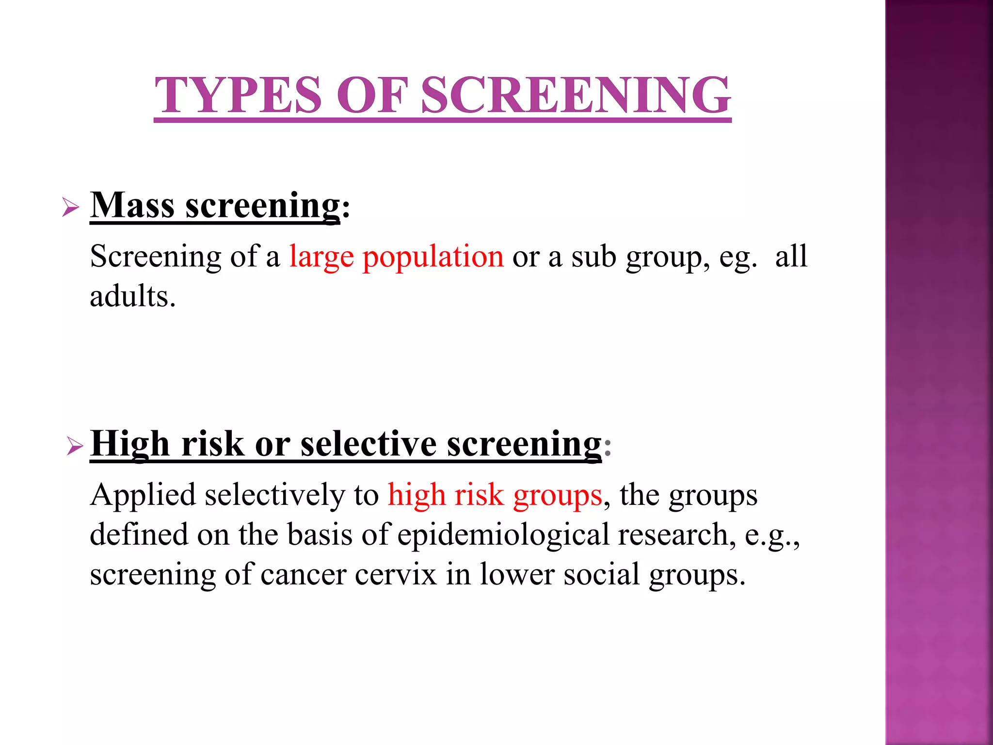  Mass screening:
Screening of a large population or a sub group, eg. all
adults.
High risk or selective screening:
Applied selectively to high risk groups, the groups
defined on the basis of epidemiological research, e.g.,
screening of cancer cervix in lower social groups.
 
