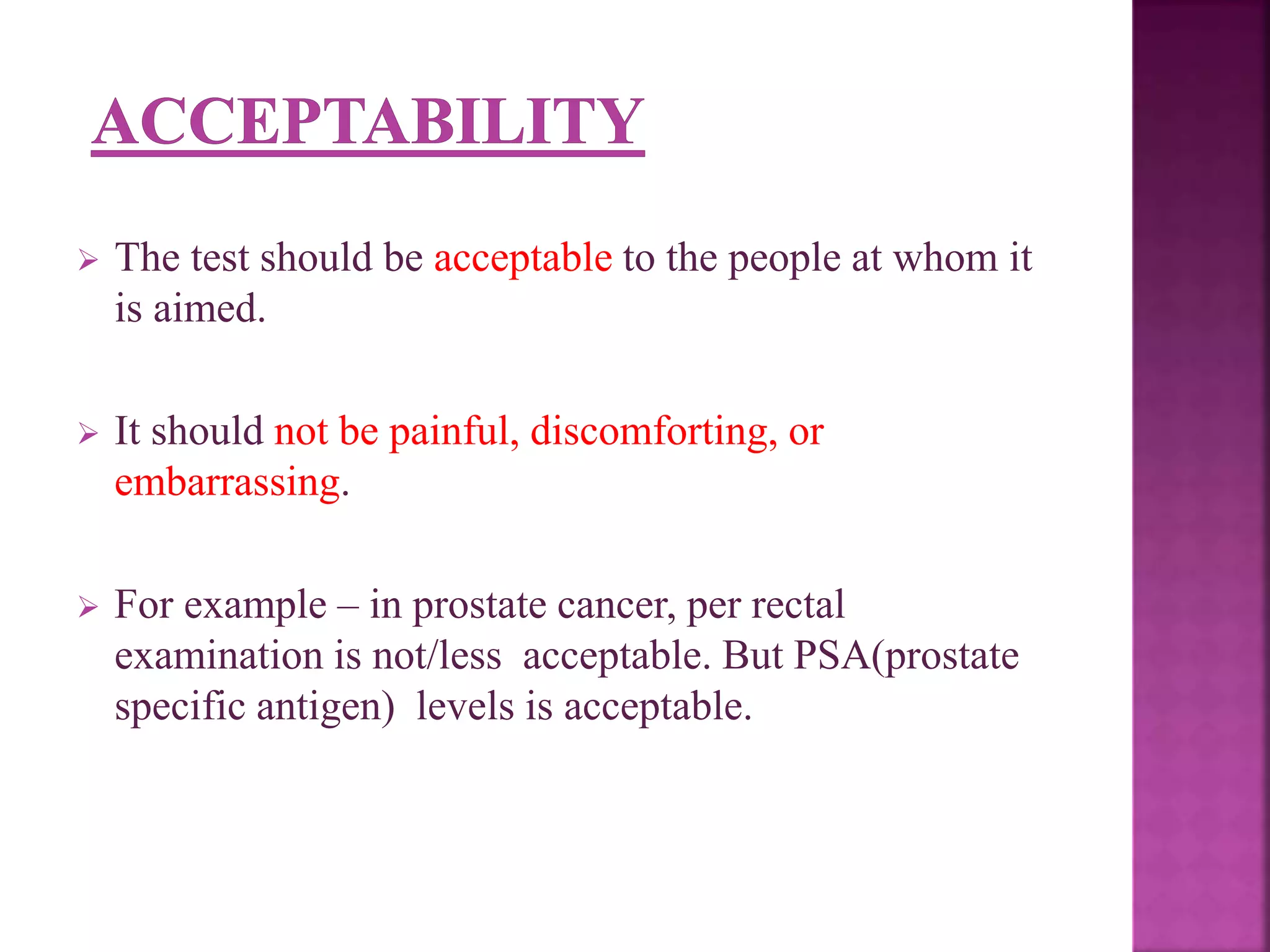  The test should be acceptable to the people at whom it
is aimed.
 It should not be painful, discomforting, or
embarrassing.
 For example – in prostate cancer, per rectal
examination is not/less acceptable. But PSA(prostate
specific antigen) levels is acceptable.
 