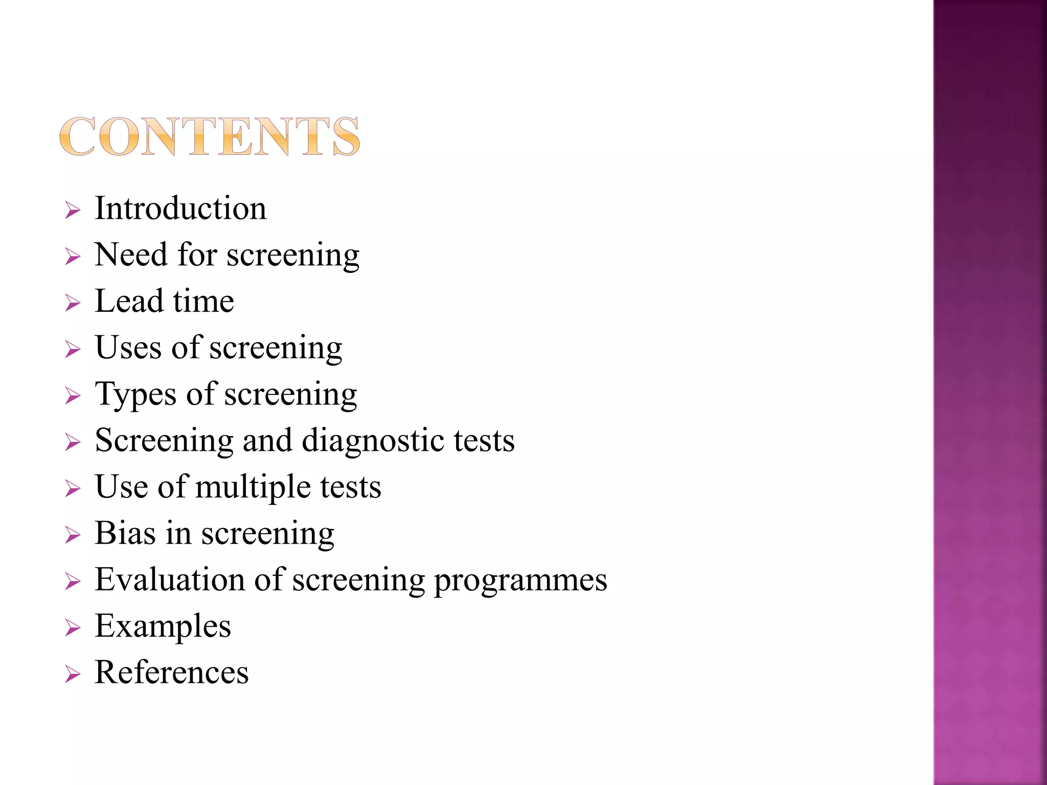  Introduction
 Need for screening
 Lead time
 Uses of screening
 Types of screening
 Screening and diagnostic tests
 Use of multiple tests
 Bias in screening
 Evaluation of screening programmes
 Examples
 References
 