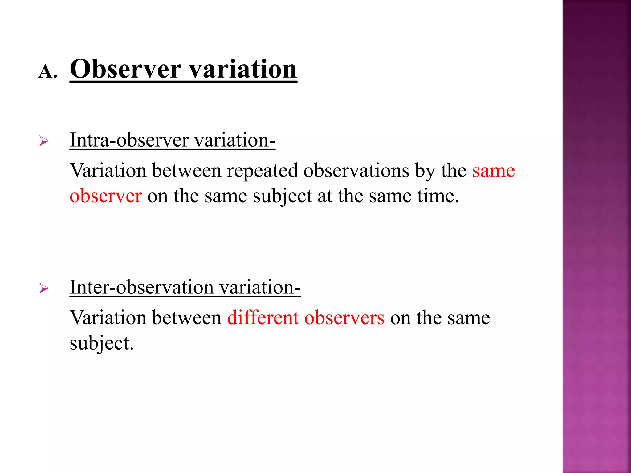 A. Observer variation
 Intra-observer variation-
Variation between repeated observations by the same
observer on the same subject at the same time.
 Inter-observation variation-
Variation between different observers on the same
subject.
 