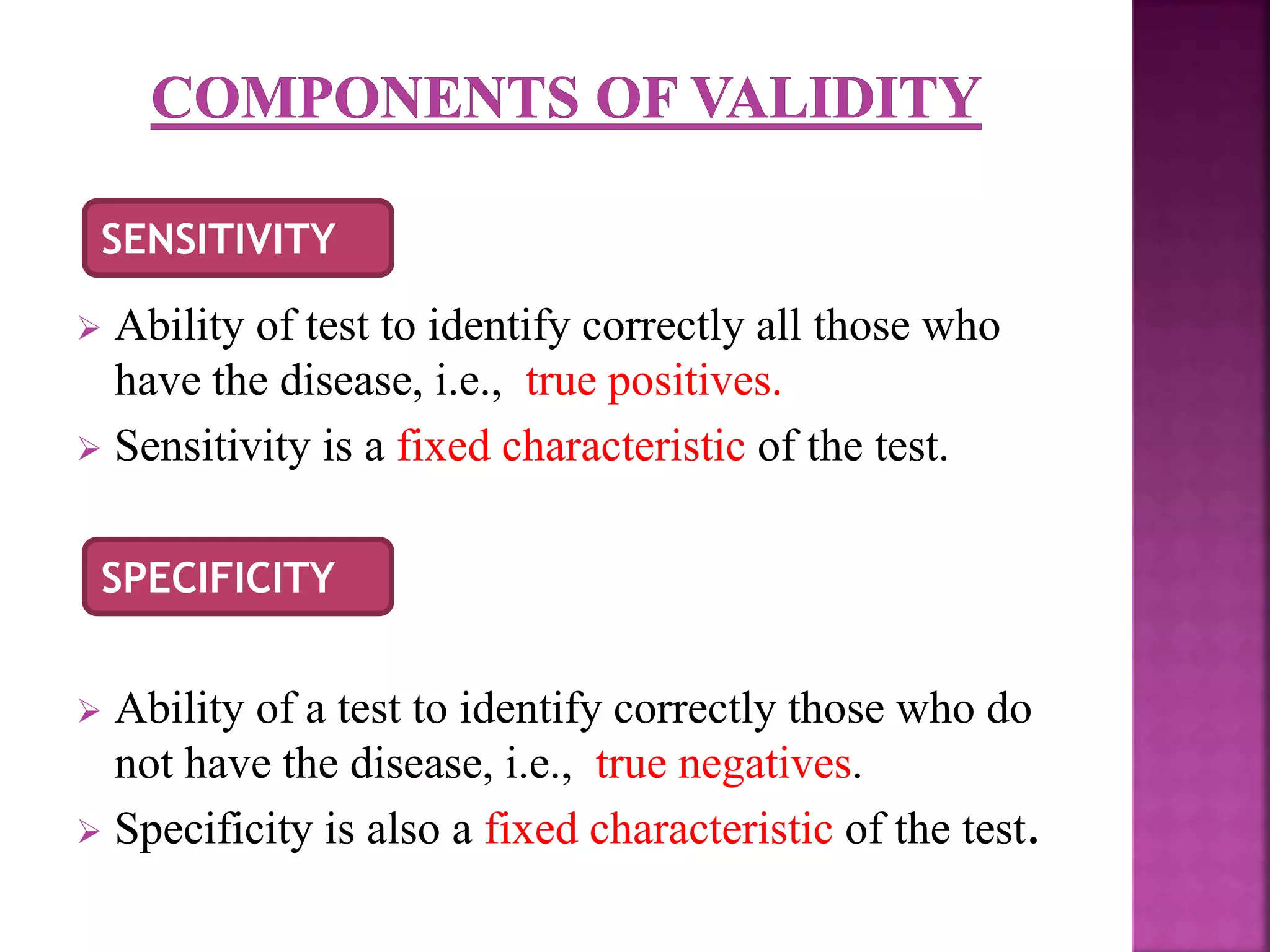  Ability of test to identify correctly all those who
have the disease, i.e., true positives.
 Sensitivity is a fixed characteristic of the test.
 Ability of a test to identify correctly those who do
not have the disease, i.e., true negatives.
 Specificity is also a fixed characteristic of the test.
SENSITIVITY
SPECIFICITY
 
