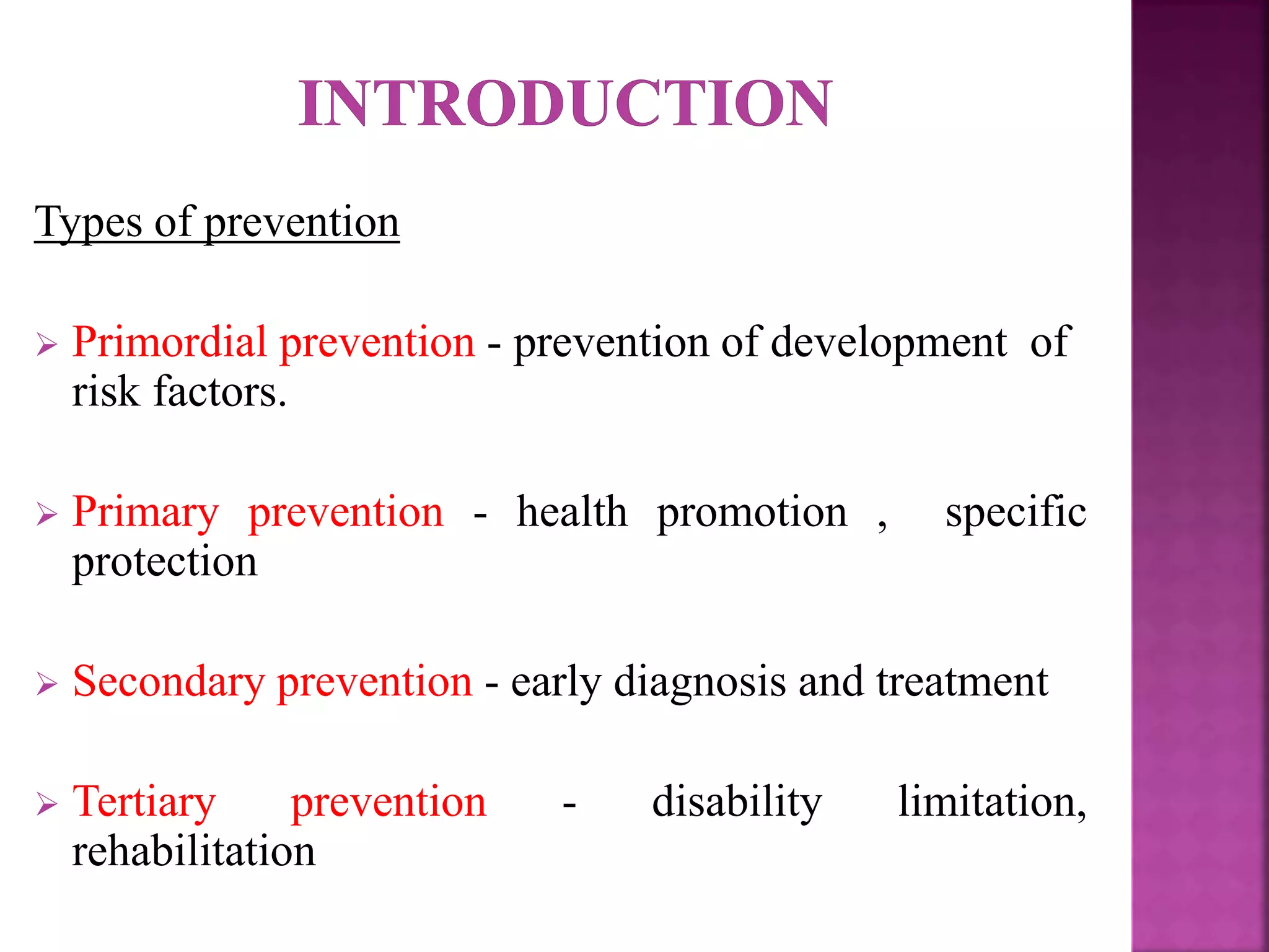 Types of prevention
 Primordial prevention - prevention of development of
risk factors.
 Primary prevention - health promotion , specific
protection
 Secondary prevention - early diagnosis and treatment
 Tertiary prevention - disability limitation,
rehabilitation
 