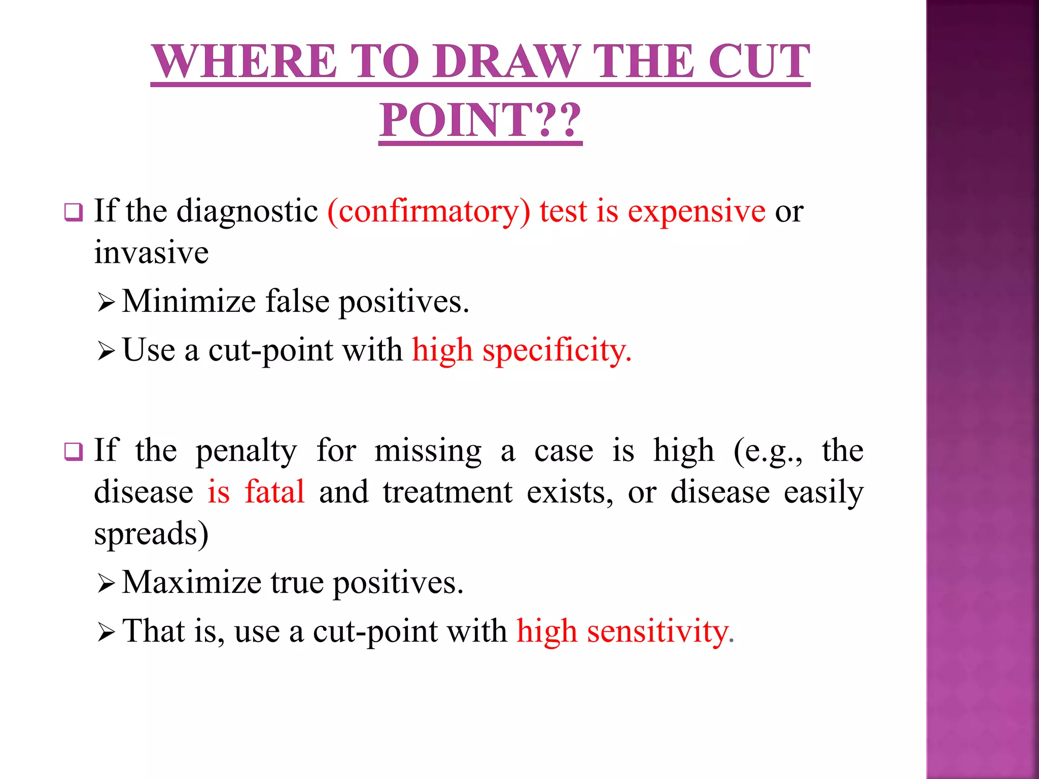  If the diagnostic (confirmatory) test is expensive or
invasive
Minimize false positives.
Use a cut-point with high specificity.
 If the penalty for missing a case is high (e.g., the
disease is fatal and treatment exists, or disease easily
spreads)
Maximize true positives.
That is, use a cut-point with high sensitivity.
 