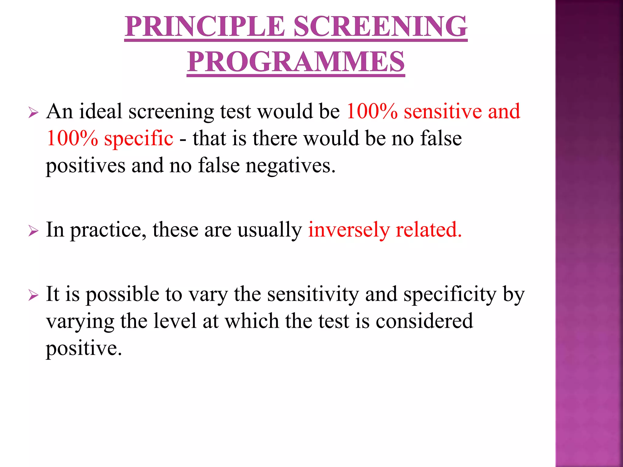  An ideal screening test would be 100% sensitive and
100% specific - that is there would be no false
positives and no false negatives.
 In practice, these are usually inversely related.
 It is possible to vary the sensitivity and specificity by
varying the level at which the test is considered
positive.
 