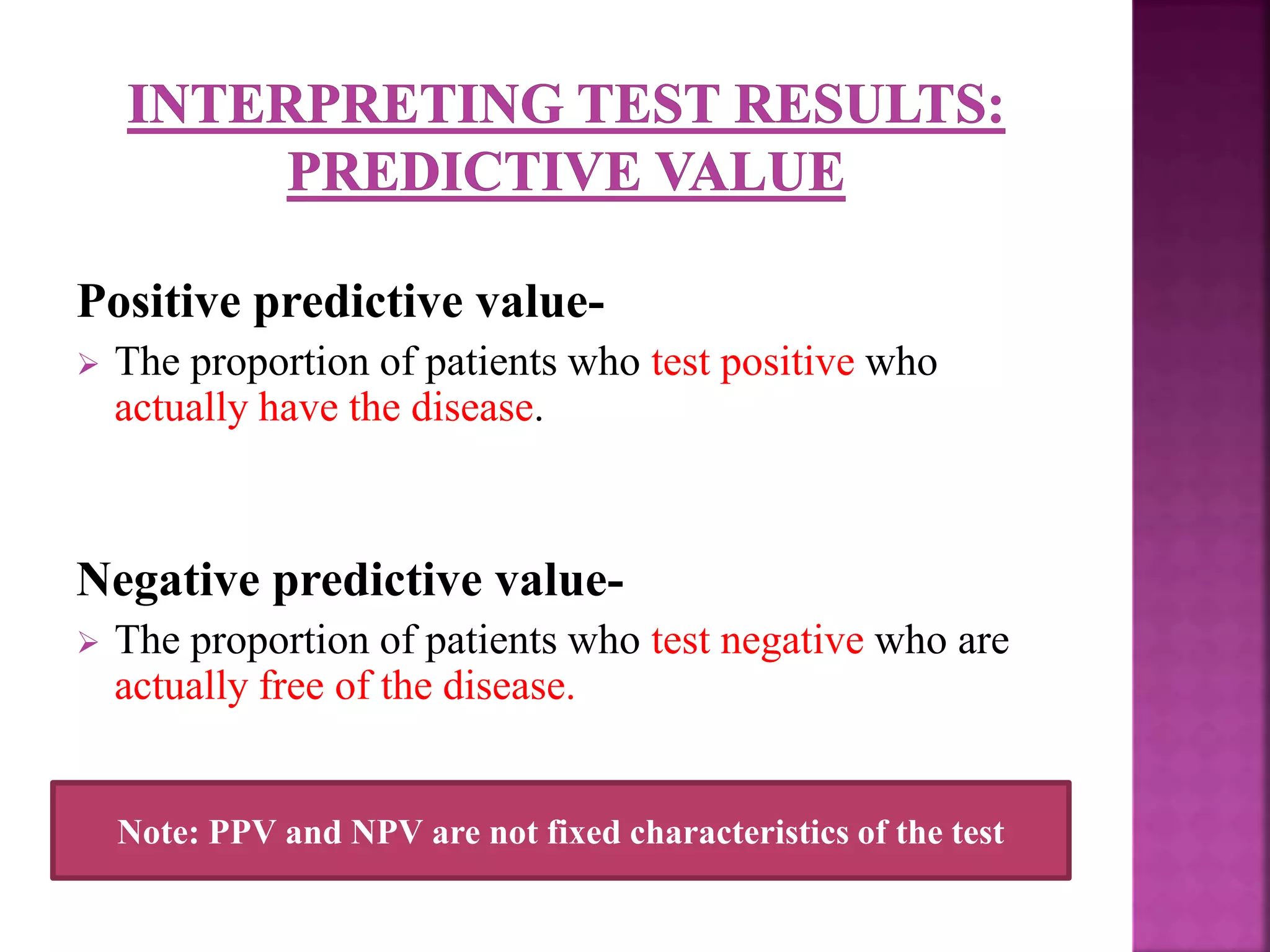 Positive predictive value-
 The proportion of patients who test positive who
actually have the disease.
Negative predictive value-
 The proportion of patients who test negative who are
actually free of the disease.
Note: PPV and NPV are not fixed characteristics of the test
 