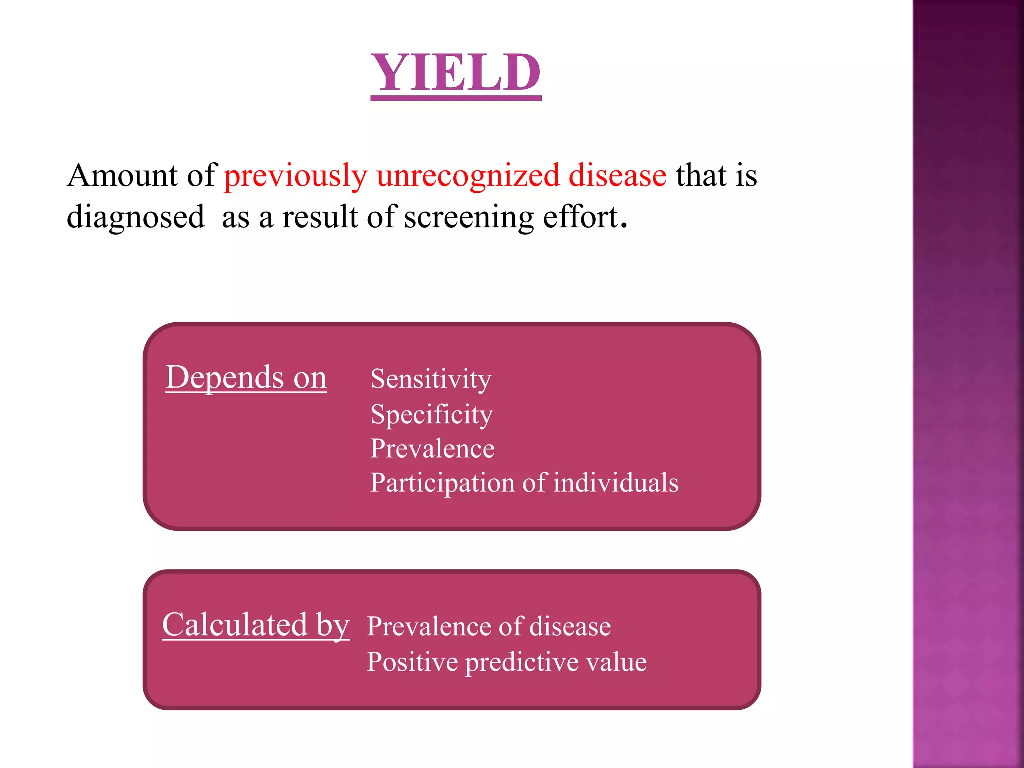 Amount of previously unrecognized disease that is
diagnosed as a result of screening effort.
Depends on Sensitivity
Specificity
Prevalence
Participation of individuals
Calculated by Prevalence of disease
Positive predictive value
 