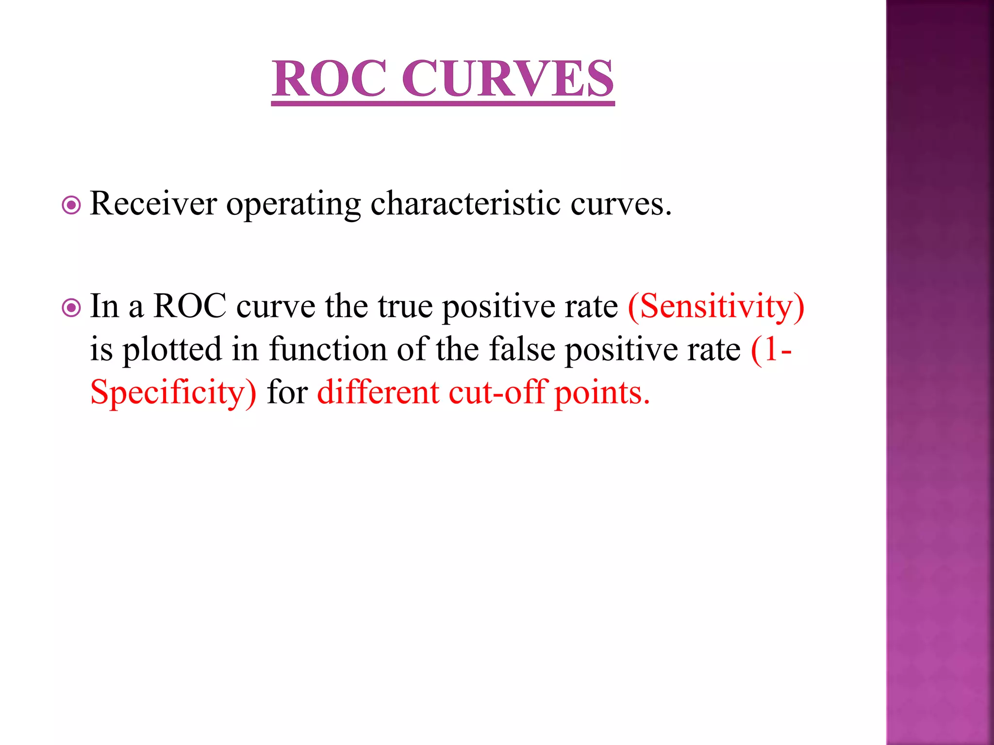  Receiver operating characteristic curves.
 In a ROC curve the true positive rate (Sensitivity)
is plotted in function of the false positive rate (1-
Specificity) for different cut-off points.
 