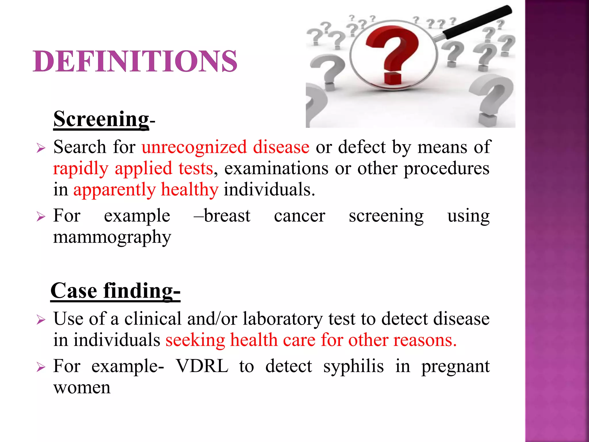 Screening-
 Search for unrecognized disease or defect by means of
rapidly applied tests, examinations or other procedures
in apparently healthy individuals.
 For example –breast cancer screening using
mammography
Case finding-
 Use of a clinical and/or laboratory test to detect disease
in individuals seeking health care for other reasons.
 For example- VDRL to detect syphilis in pregnant
women
 