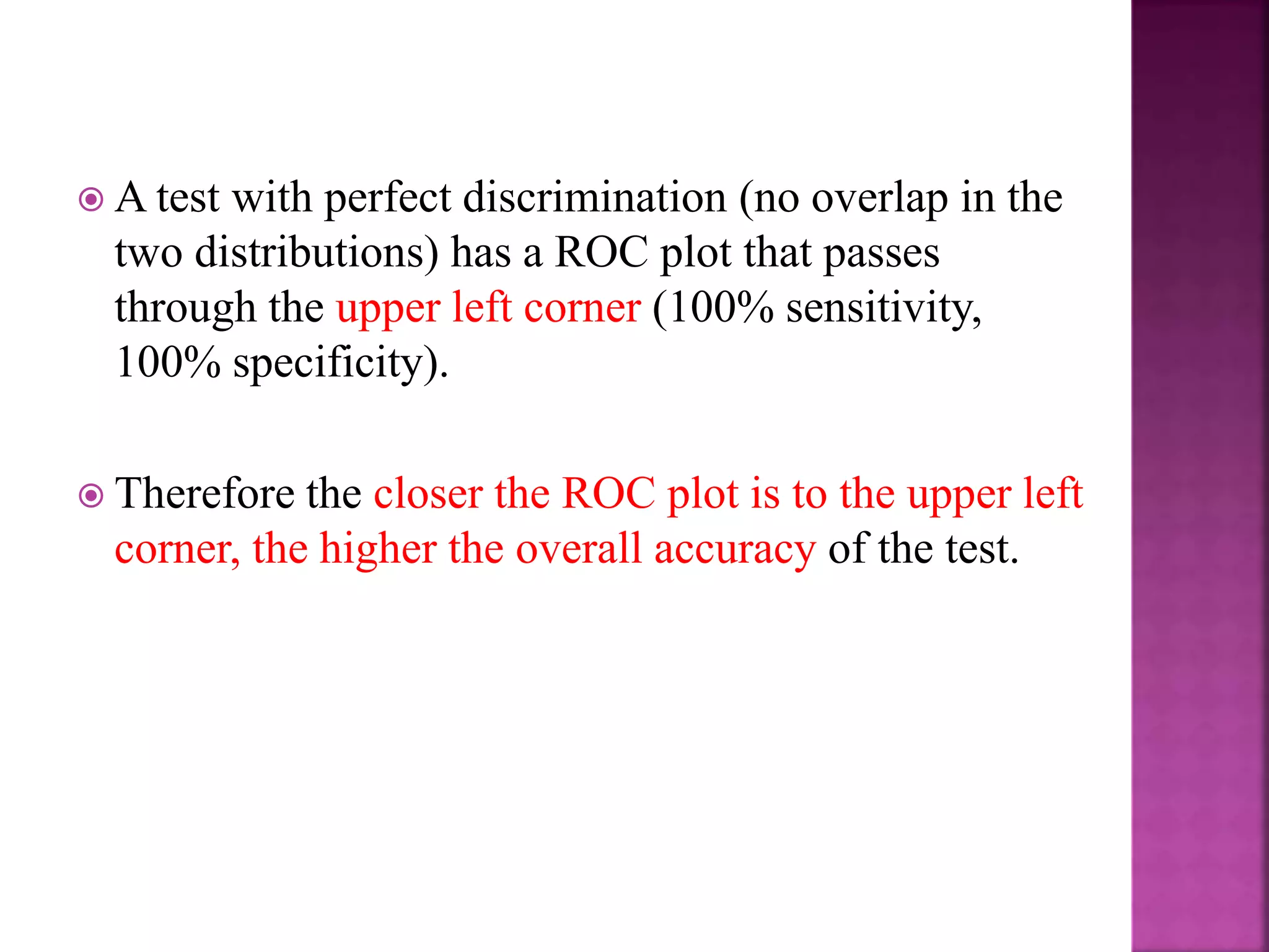  A test with perfect discrimination (no overlap in the
two distributions) has a ROC plot that passes
through the upper left corner (100% sensitivity,
100% specificity).
 Therefore the closer the ROC plot is to the upper left
corner, the higher the overall accuracy of the test.
 
