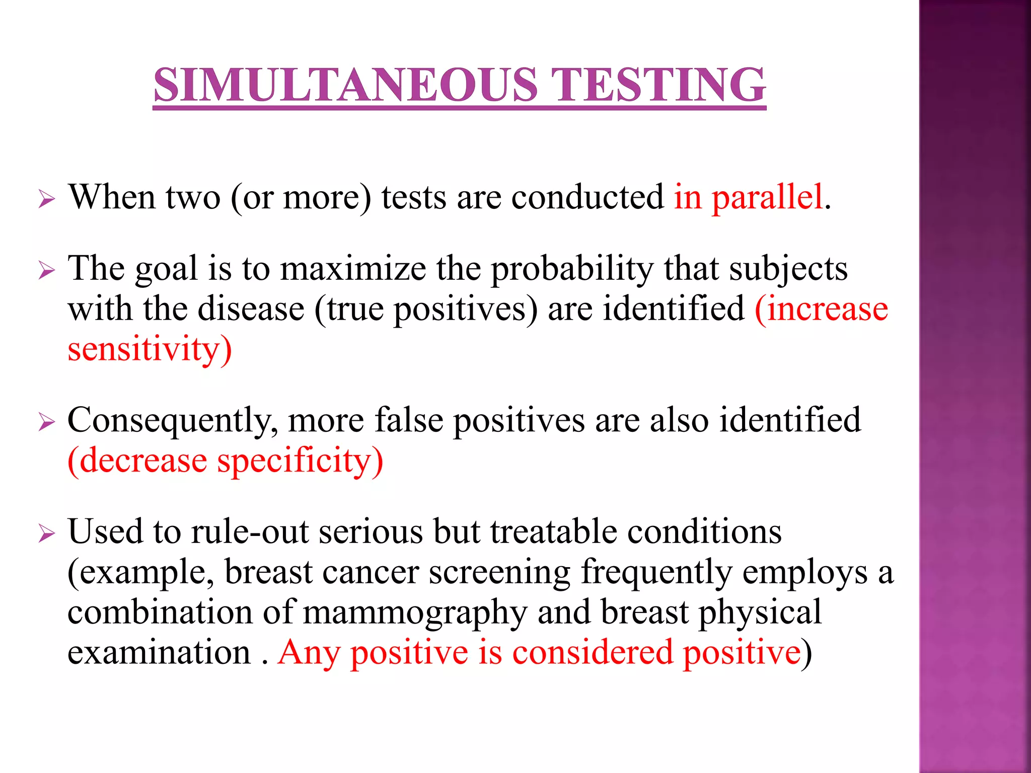  When two (or more) tests are conducted in parallel.
 The goal is to maximize the probability that subjects
with the disease (true positives) are identified (increase
sensitivity)
 Consequently, more false positives are also identified
(decrease specificity)
 Used to rule-out serious but treatable conditions
(example, breast cancer screening frequently employs a
combination of mammography and breast physical
examination . Any positive is considered positive)
 