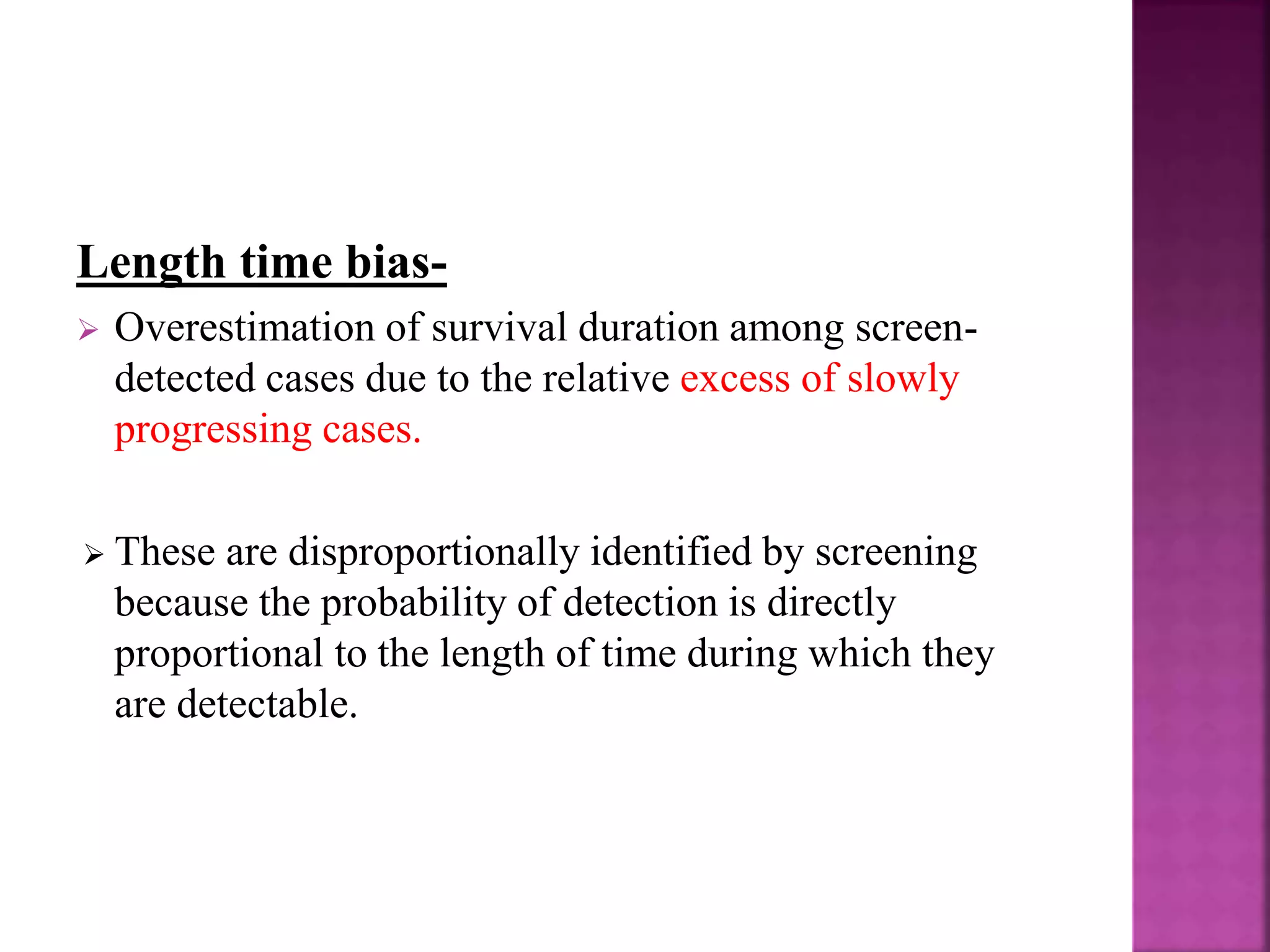 Length time bias-
 Overestimation of survival duration among screen-
detected cases due to the relative excess of slowly
progressing cases.
 These are disproportionally identified by screening
because the probability of detection is directly
proportional to the length of time during which they
are detectable.
 