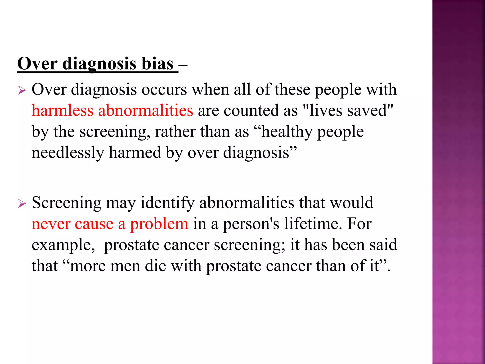 Over diagnosis bias –
 Over diagnosis occurs when all of these people with
harmless abnormalities are counted as "lives saved"
by the screening, rather than as “healthy people
needlessly harmed by over diagnosis”
 Screening may identify abnormalities that would
never cause a problem in a person's lifetime. For
example, prostate cancer screening; it has been said
that “more men die with prostate cancer than of it”.
 