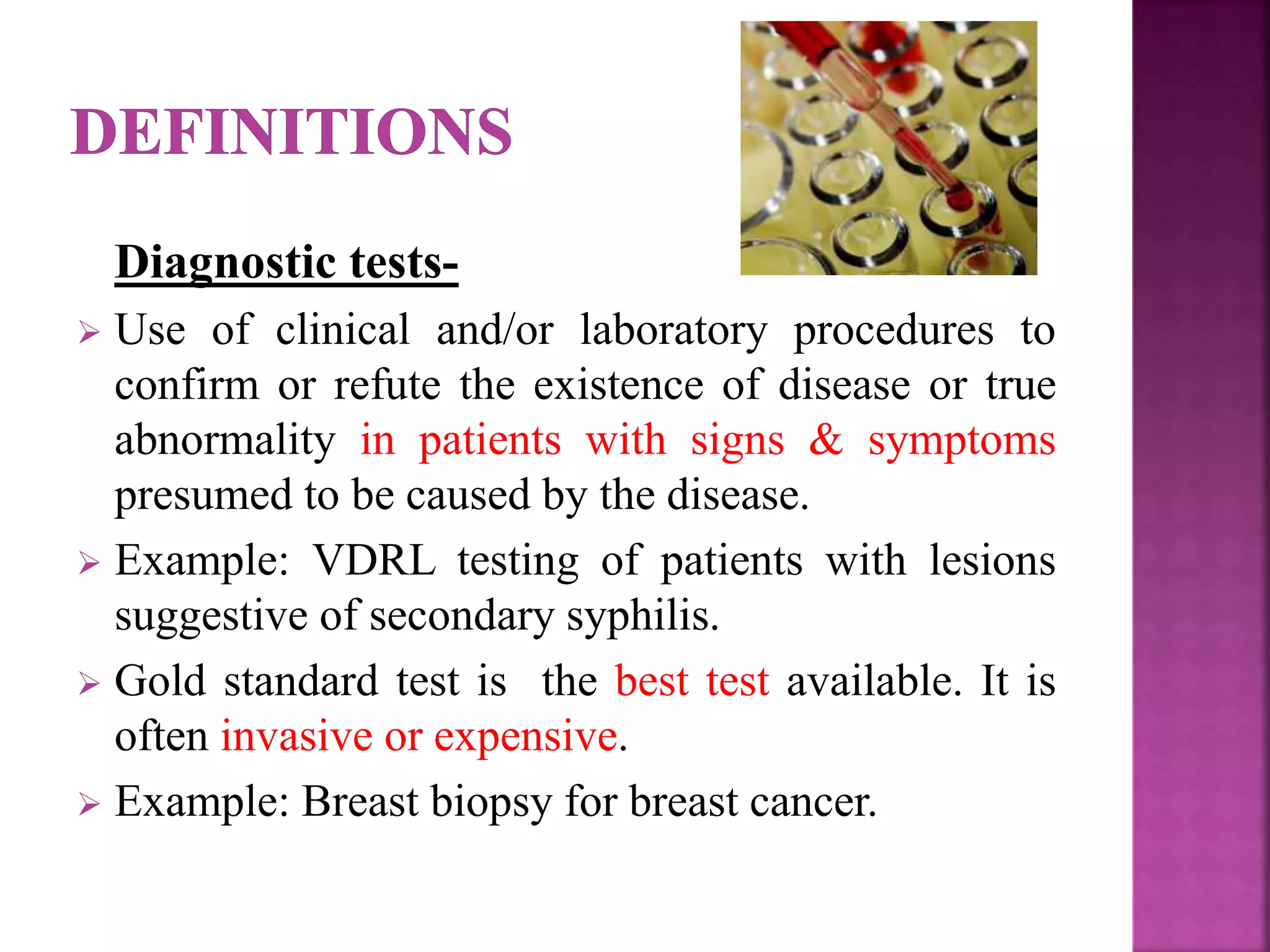 Diagnostic tests-
 Use of clinical and/or laboratory procedures to
confirm or refute the existence of disease or true
abnormality in patients with signs & symptoms
presumed to be caused by the disease.
 Example: VDRL testing of patients with lesions
suggestive of secondary syphilis.
 Gold standard test is the best test available. It is
often invasive or expensive.
 Example: Breast biopsy for breast cancer.
 
