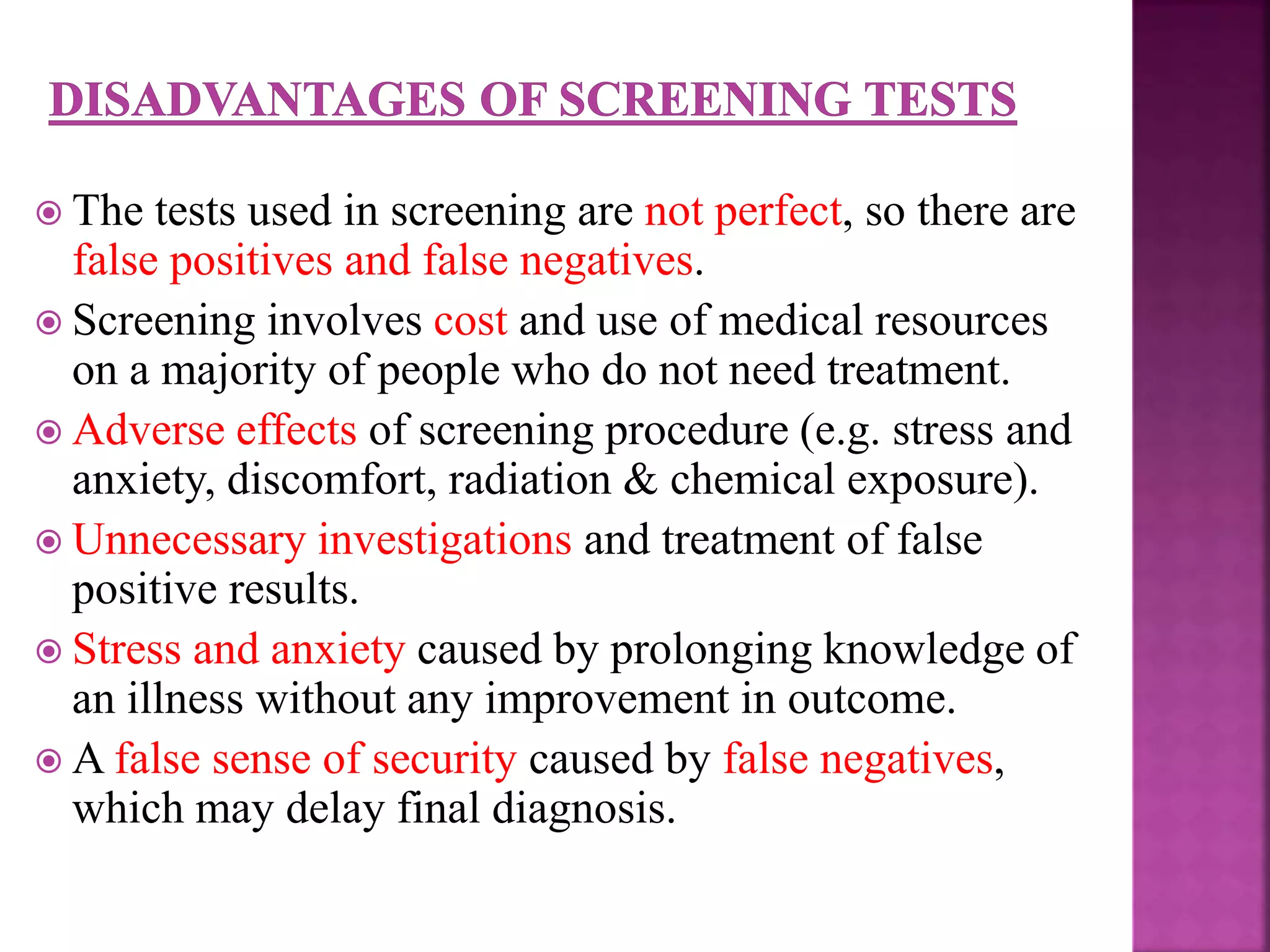 The tests used in screening are not perfect, so there are
false positives and false negatives.
 Screening involves cost and use of medical resources
on a majority of people who do not need treatment.
 Adverse effects of screening procedure (e.g. stress and
anxiety, discomfort, radiation & chemical exposure).
 Unnecessary investigations and treatment of false
positive results.
 Stress and anxiety caused by prolonging knowledge of
an illness without any improvement in outcome.
 A false sense of security caused by false negatives,
which may delay final diagnosis.
 