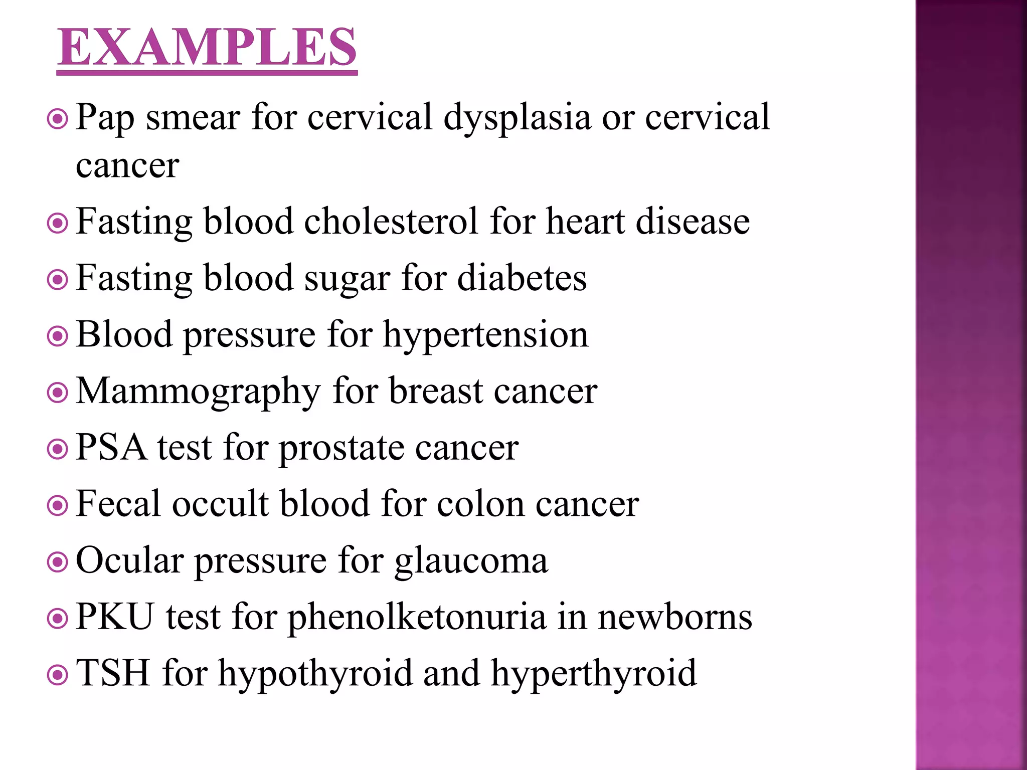  Pap smear for cervical dysplasia or cervical
cancer
 Fasting blood cholesterol for heart disease
 Fasting blood sugar for diabetes
 Blood pressure for hypertension
 Mammography for breast cancer
 PSA test for prostate cancer
 Fecal occult blood for colon cancer
 Ocular pressure for glaucoma
 PKU test for phenolketonuria in newborns
 TSH for hypothyroid and hyperthyroid
 