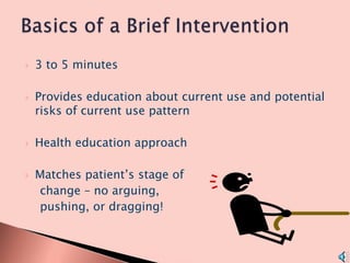 3 to 5 minutes Provides education about current use and potential risks of current use pattern Health education approach Matches patient’s stage of      change – no arguing,     pushing, or dragging! Basics of a Brief Intervention 