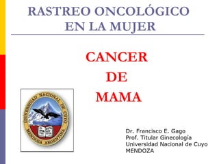 RASTREO ONCOLÓGICO  EN LA MUJER CANCER  DE  MAMA Dr. Francisco E. Gago Prof. Titular Ginecología Universidad Nacional de Cuyo MENDOZA 