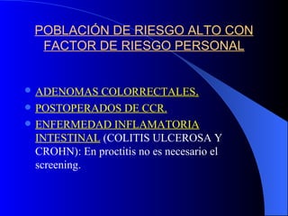 POBLACIÓN DE RIESGO ALTO CON FACTOR DE RIESGO PERSONAL ADENOMAS COLORRECTALES . POSTOPERADOS DE CCR. ENFERMEDAD INFLAMATORIA INTESTINAL  (COLITIS ULCEROSA Y CROHN): En proctitis no es necesario el screening. 