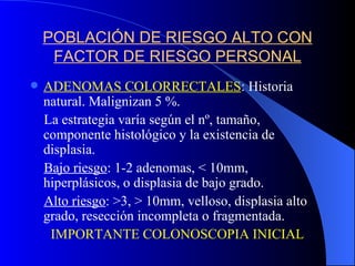 POBLACIÓN DE RIESGO ALTO CON FACTOR DE RIESGO PERSONAL ADENOMAS COLORRECTALES : Historia natural. Malignizan 5 %. La estrategia varía según el nº, tamaño, componente histológico y la existencia de displasia. Bajo riesgo : 1-2 adenomas, < 10mm, hiperplásicos, o displasia de bajo grado. Alto riesgo : >3, > 10mm, velloso, displasia alto grado, resección incompleta o fragmentada. IMPORTANTE COLONOSCOPIA INICIAL 