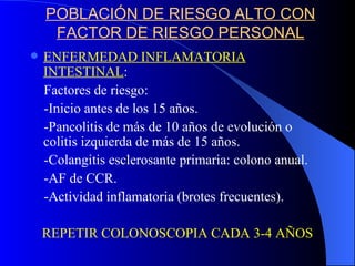 POBLACIÓN DE RIESGO ALTO CON FACTOR DE RIESGO PERSONAL ENFERMEDAD INFLAMATORIA INTESTINAL : Factores de riesgo: -Inicio antes de los 15 años. -Pancolitis de más de 10 años de evolución o colitis izquierda de más de 15 años. -Colangitis esclerosante primaria: colono anual. -AF de CCR. -Actividad inflamatoria (brotes frecuentes). REPETIR COLONOSCOPIA CADA 3-4 AÑOS 