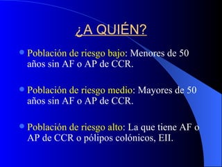 ¿A QUIÉN? Población de riesgo bajo : Menores de 50 años sin AF o AP de CCR. Población de riesgo medio : Mayores de 50 años sin AF o AP de CCR. Población de riesgo alto : La que tiene AF o AP de CCR o pólipos colónicos, EII. 