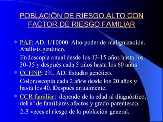 POBLACIÓN DE RIESGO ALTO CON FACTOR DE RIESGO FAMILIAR PAF : AD. 1/10000. Alto poder de malignización. Análisis genético. Endoscopia anual desde los 13-15 años hasta los 30-35 y después cada 5 años hasta los 60 años CCHNP : 2%. AD. Estudio genético. Colonoscopia cada 2 años desde los 20 años y  hasta los 40. Después anualmente. CCR familiar :  depende de la edad al diagnóstico, del nº de familiares afectos y grado parentesco. 2-3 veces el riesgo de la población general. 