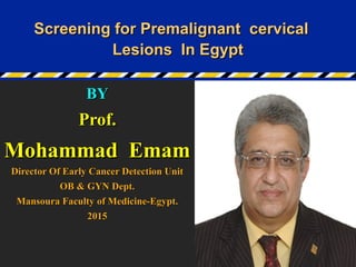 Screening for Premalignant cervicalScreening for Premalignant cervical
Lesions In EgyptLesions In Egypt
BYBY
Prof.Prof.
Mohammad EmamMohammad Emam
Director Of Early Cancer Detection UnitDirector Of Early Cancer Detection Unit
OB & GYN Dept.OB & GYN Dept.
Mansoura Faculty of Medicine-Egypt.Mansoura Faculty of Medicine-Egypt.
20152015
 
