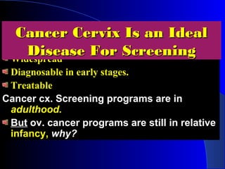 SeriousSerious
WidespreadWidespread
Diagnosable in early stages.Diagnosable in early stages.
TreatableTreatable
Cancer cx. Screening programs are inCancer cx. Screening programs are in
adulthood.adulthood.
ButBut ov. cancer programs are still in relativeov. cancer programs are still in relative
infancy,infancy, why?why?
Cancer Cervix Is an IdealCancer Cervix Is an Ideal
Disease For ScreeningDisease For Screening
 