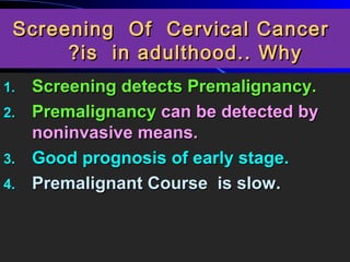 Screening Of Cervical CancerScreening Of Cervical Cancer
is in adulthood.. Whyis in adulthood.. Why??
1.1. Screening detects Premalignancy.Screening detects Premalignancy.
2.2. PremalignancyPremalignancy can be detected bycan be detected by
noninvasive means.noninvasive means.
3.3. Good prognosis of early stage.Good prognosis of early stage.
4.4. Premalignant Course is slowPremalignant Course is slow..
 