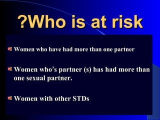 Who is at riskWho is at risk??
Women who have had more than one partnerWomen who have had more than one partner
Women whoWomen who’’s partner (s) has had more thans partner (s) has had more than
one sexual partner.one sexual partner.
Women with other STDsWomen with other STDs
 