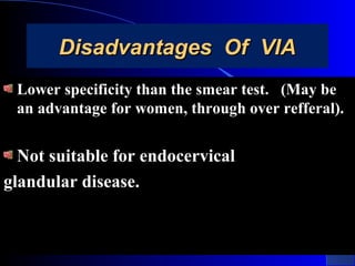 Disadvantages Of VIADisadvantages Of VIA
Lower specificity than the smear test. (May beLower specificity than the smear test. (May be
an advantage for women, through over refferal).an advantage for women, through over refferal).
Not suitable for endocervicalNot suitable for endocervical
glandular disease.glandular disease.
 