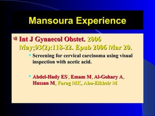 Mansoura ExperienceMansoura Experience
Int J Gynaecol Obstet.Int J Gynaecol Obstet. 20062006
May;93(2):118-22. Epub 2006 Mar 20.May;93(2):118-22. Epub 2006 Mar 20.
 Screening for cervical carcinoma using visualScreening for cervical carcinoma using visual
inspection with acetic acid.inspection with acetic acid.
 Abdel-Hady ESAbdel-Hady ES11
,, Emam MEmam M,, Al-Gohary AAl-Gohary A,,
Hassan MHassan M, Farag MK, Abo-Elkheir M, Farag MK, Abo-Elkheir M
 