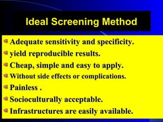 Ideal Screening MethodIdeal Screening Method
Adequate sensitivity and specificity.Adequate sensitivity and specificity.
yield reproducible results.yield reproducible results.
Cheap, simple and easy to apply.Cheap, simple and easy to apply.
Without side effects or complications.Without side effects or complications.
Painless .Painless .
Socioculturally acceptable.Socioculturally acceptable.
Infrastructures are easily available.Infrastructures are easily available.
 