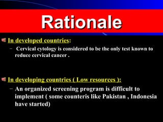 RationaleRationale
In developed countriesIn developed countries::
– Cervical cytology is considered to be the only test known toCervical cytology is considered to be the only test known to
reduce cervical cancer .reduce cervical cancer .
In developing countries ( Low resources ):In developing countries ( Low resources ):
– An organized screening program is difficult toAn organized screening program is difficult to
implement ( some counteris like Pakistan , Indonesiaimplement ( some counteris like Pakistan , Indonesia
have started)have started)
 