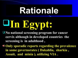 RationaleRationale
In Egypt:In Egypt:
 No national screening program for cancerNo national screening program for cancer
cervix although in developed countries thecervix although in developed countries the
screening is in adulthood ,screening is in adulthood ,
Only sporadic reports regarding the prevalenceOnly sporadic reports regarding the prevalence
in some governorates ( Dakahlia, sharkia ,in some governorates ( Dakahlia, sharkia ,
Assuit, and minia ), utilizing VIA .Assuit, and minia ), utilizing VIA .
 