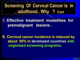 Screening Of Cervical Cancer is inScreening Of Cervical Cancer is in
adulthood.. Why ?adulthood.. Why ? ContCont……
5.5. Effective treatment modalities forEffective treatment modalities for
premalignant lesions .premalignant lesions .
6. C6. Cervical cancer incidence is reduced byervical cancer incidence is reduced by
about 90% inabout 90% in developed countriesdeveloped countries withwith
-organized screening programs.-organized screening programs.
 