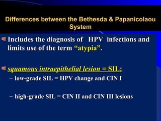 Differences between the Bethesda & PapanicolaouDifferences between the Bethesda & Papanicolaou
SystemSystem
Includes the diagnosis of HPV infections andIncludes the diagnosis of HPV infections and
limits use of the termlimits use of the term “atypia”.“atypia”.
squamous intraepithelial lesion =squamous intraepithelial lesion = SIL:SIL:
– low-grade SIL = HPV change and CIN Ilow-grade SIL = HPV change and CIN I
– high-grade SIL = CIN II and CIN III lesionshigh-grade SIL = CIN II and CIN III lesions
 
