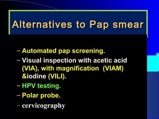 Alternatives to Pap smearAlternatives to Pap smear
– Automated pap screening.Automated pap screening.
– Visual inspection with acetic acidVisual inspection with acetic acid
(VIA), with magnification (VIAM)(VIA), with magnification (VIAM)
&&iodineiodine (VILI).(VILI).
– HPV testing.HPV testing.
– Polar probe.Polar probe.
– cervicographycervicography
 