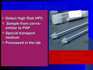 HPV testingHPV testing
Detect High Risk HPV.Detect High Risk HPV.
Sample from cervix-Sample from cervix-
similar to PAP.similar to PAP.
Special transportSpecial transport
mediummedium
Processed in the labProcessed in the lab
HPVHPV
Objective testsObjective tests
Not suitable for Egypt)Not suitable for Egypt)))
ExpensiveExpensive
 