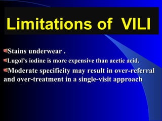 Limitations of VILILimitations of VILI
Stains underwear .Stains underwear .
Lugol’s iodine is more expensive than acetic acid.Lugol’s iodine is more expensive than acetic acid.
Moderate specificity may result in over-referralModerate specificity may result in over-referral
and over-treatment in a single-visit approachand over-treatment in a single-visit approach
 