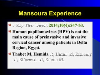 Mansoura ExperienceMansoura Experience
J Exp Ther Oncol.J Exp Ther Oncol. 2014;10(4):247-53.2014;10(4):247-53.
Human papillomavirus (HPV) is not theHuman papillomavirus (HPV) is not the
main cause of preinvasive and invasivemain cause of preinvasive and invasive
cervical cancer among patients in Deltacervical cancer among patients in Delta
Region, Egypt.Region, Egypt.
Thabet M, HemidaThabet M, Hemida R, Hasan M, ElshamyR, Hasan M, Elshamy
M, Elfaraash M, Emam M.M, Elfaraash M, Emam M.
 