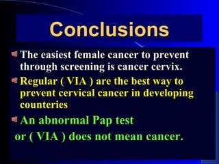 ConclusionsConclusions
The easiest female cancer to preventThe easiest female cancer to prevent
through screening is cancer cervix.through screening is cancer cervix.
Regular ( VIA ) are the best way toRegular ( VIA ) are the best way to
prevent cervical cancer in developingprevent cervical cancer in developing
counteriescounteries
An abnormal Pap testAn abnormal Pap test
or ( VIA ) does not mean cancer.or ( VIA ) does not mean cancer.
 