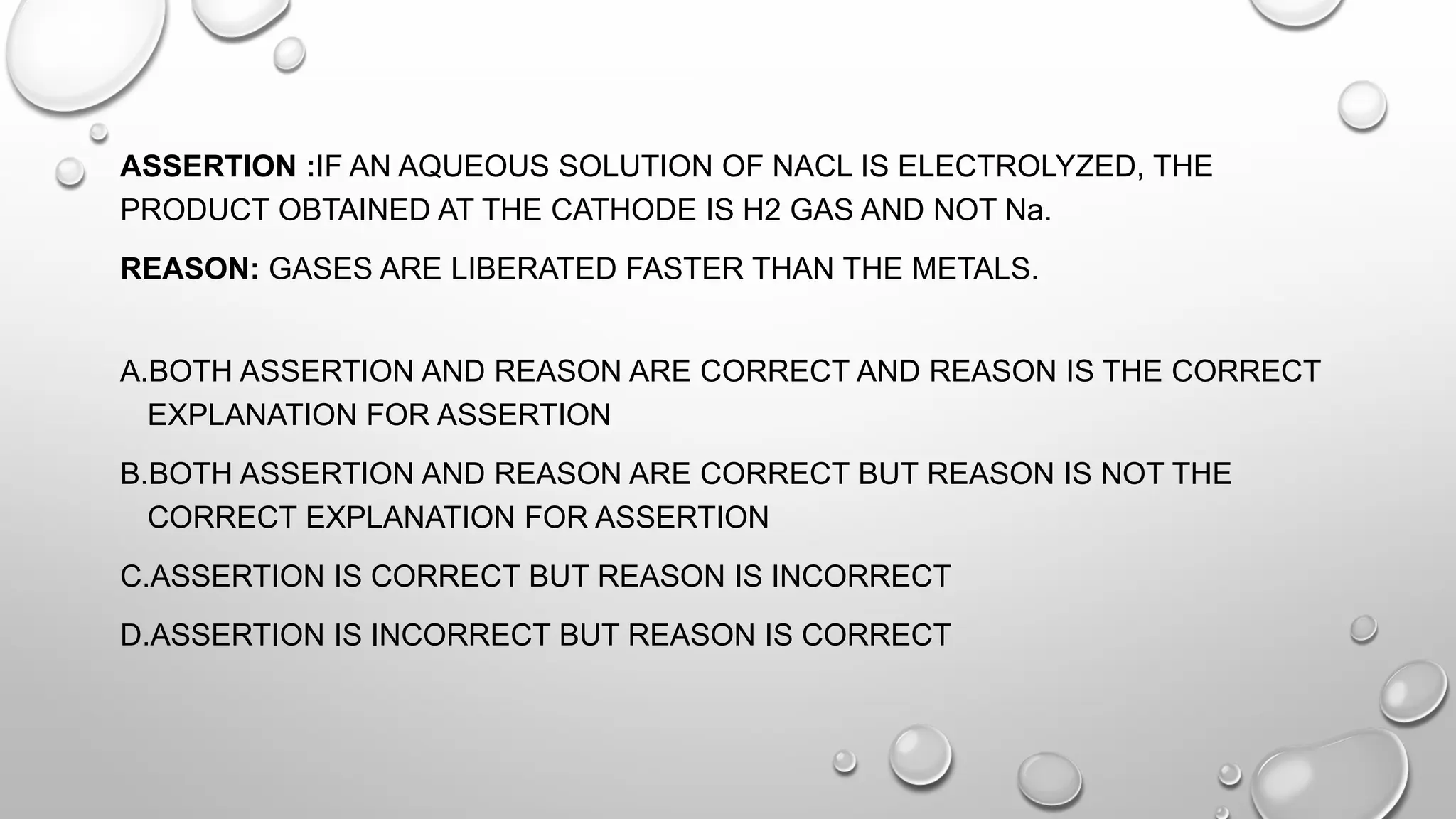 ASSERTION :IF AN AQUEOUS SOLUTION OF NACL IS ELECTROLYZED, THE
PRODUCT OBTAINED AT THE CATHODE IS H2 GAS AND NOT Na.
REASON: GASES ARE LIBERATED FASTER THAN THE METALS.
A.BOTH ASSERTION AND REASON ARE CORRECT AND REASON IS THE CORRECT
EXPLANATION FOR ASSERTION
B.BOTH ASSERTION AND REASON ARE CORRECT BUT REASON IS NOT THE
CORRECT EXPLANATION FOR ASSERTION
C.ASSERTION IS CORRECT BUT REASON IS INCORRECT
D.ASSERTION IS INCORRECT BUT REASON IS CORRECT
 