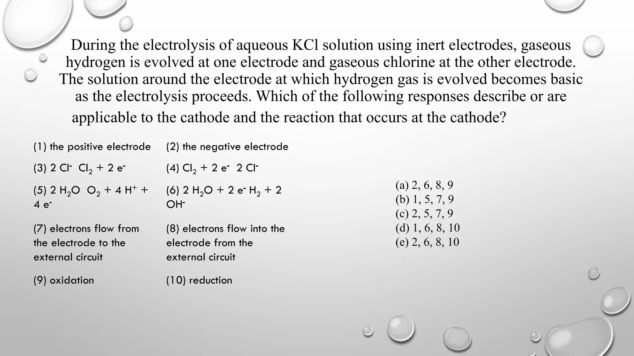 During the electrolysis of aqueous KCl solution using inert electrodes, gaseous
hydrogen is evolved at one electrode and gaseous chlorine at the other electrode.
The solution around the electrode at which hydrogen gas is evolved becomes basic
as the electrolysis proceeds. Which of the following responses describe or are
applicable to the cathode and the reaction that occurs at the cathode?
(1) the positive electrode (2) the negative electrode
(3) 2 Cl- Cl2 + 2 e- (4) Cl2 + 2 e- 2 Cl-
(5) 2 H2O O2 + 4 H+ +
4 e-
(6) 2 H2O + 2 e- H2 + 2
OH-
(7) electrons flow from
the electrode to the
external circuit
(8) electrons flow into the
electrode from the
external circuit
(9) oxidation (10) reduction
(a) 2, 6, 8, 9
(b) 1, 5, 7, 9
(c) 2, 5, 7, 9
(d) 1, 6, 8, 10
(e) 2, 6, 8, 10
 