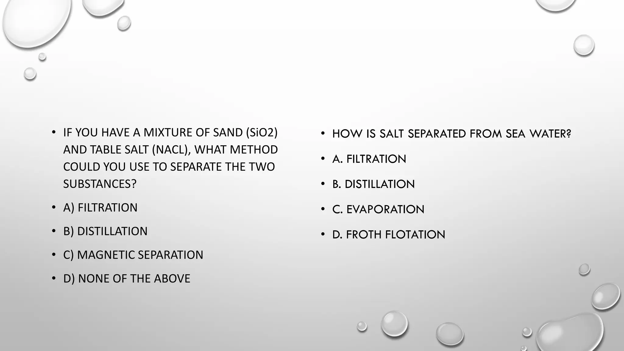 • IF YOU HAVE A MIXTURE OF SAND (SiO2)
AND TABLE SALT (NACL), WHAT METHOD
COULD YOU USE TO SEPARATE THE TWO
SUBSTANCES?
• A) FILTRATION
• B) DISTILLATION
• C) MAGNETIC SEPARATION
• D) NONE OF THE ABOVE​
• HOW IS SALT SEPARATED FROM SEA WATER?
• A. FILTRATION
• B. DISTILLATION
• C. EVAPORATION
• D. FROTH FLOTATION
 