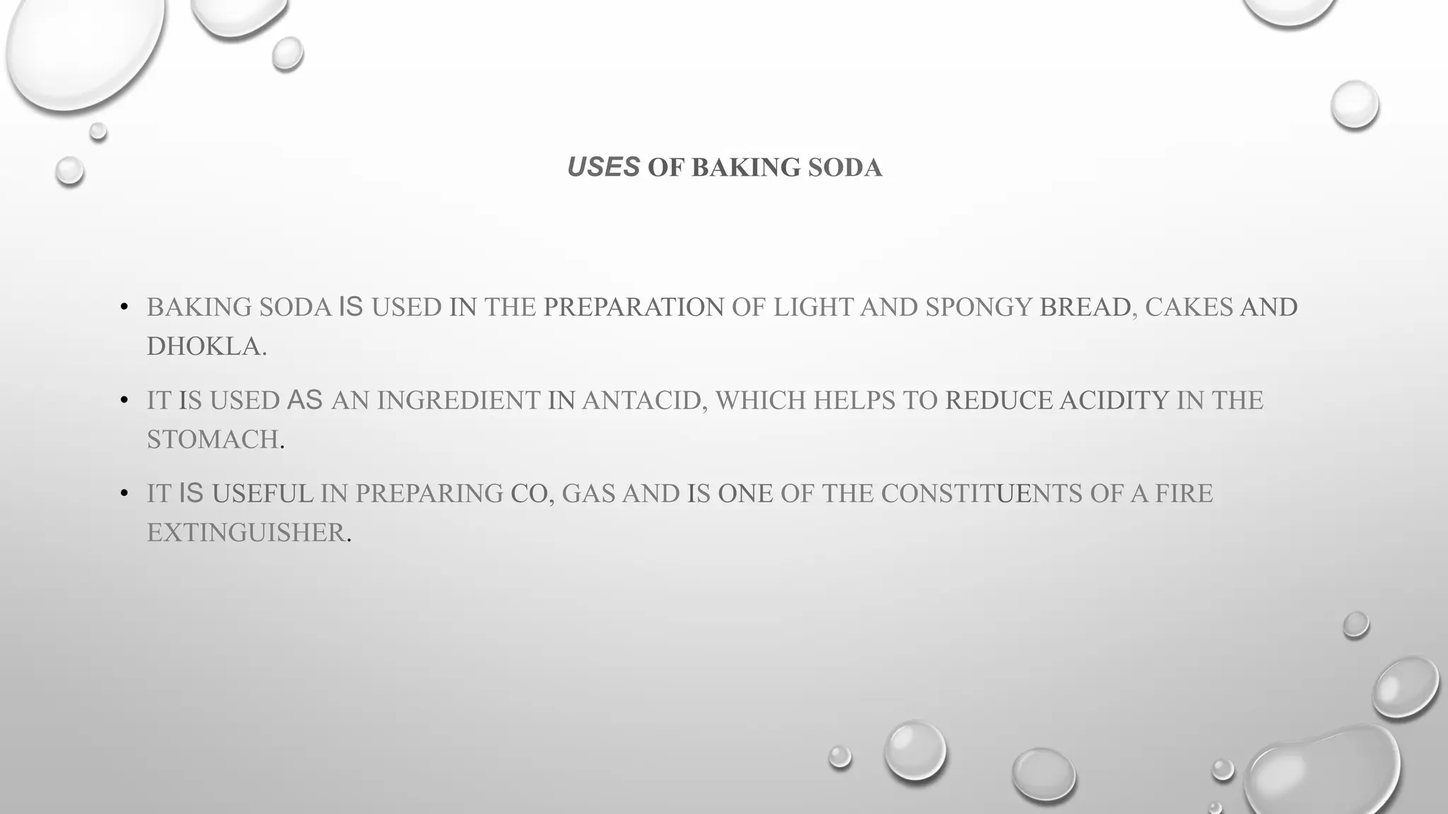 USES OF BAKING SODA
• BAKING SODA IS USED IN THE PREPARATION OF LIGHT AND SPONGY BREAD, CAKES AND
DHOKLA.
• IT IS USED AS AN INGREDIENT IN ANTACID, WHICH HELPS TO REDUCE ACIDITY IN THE
STOMACH.
• IT IS USEFUL IN PREPARING CO, GAS AND IS ONE OF THE CONSTITUENTS OF A FIRE
EXTINGUISHER.
 
