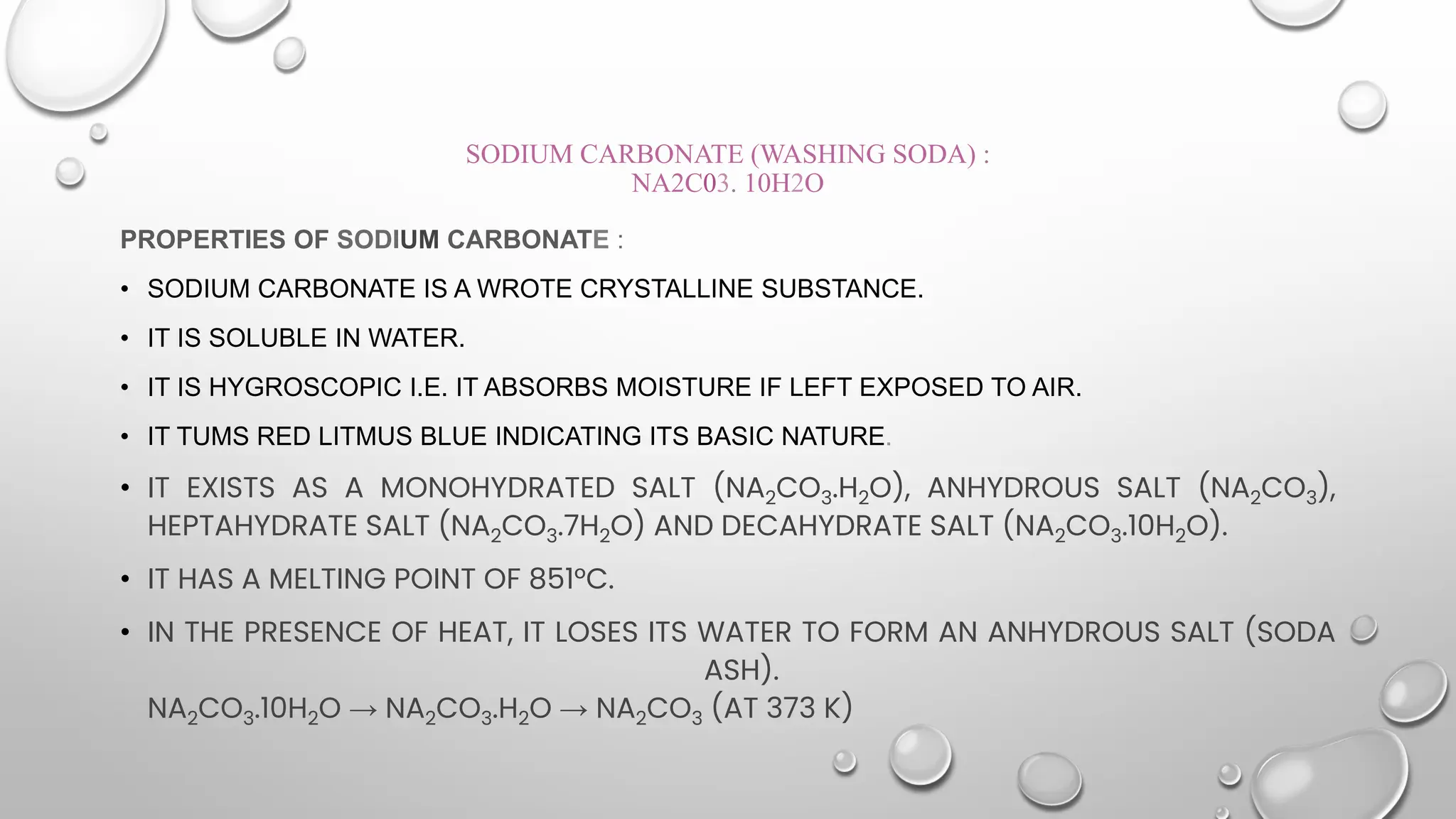 SODIUM CARBONATE (WASHING SODA) :
NA2C03. 10H2O
PROPERTIES OF SODIUM CARBONATE :
• SODIUM CARBONATE IS A WROTE CRYSTALLINE SUBSTANCE.
• IT IS SOLUBLE IN WATER.
• IT IS HYGROSCOPIC I.E. IT ABSORBS MOISTURE IF LEFT EXPOSED TO AIR.
• IT TUMS RED LITMUS BLUE INDICATING ITS BASIC NATURE.
• IT EXISTS AS A MONOHYDRATED SALT (NA2CO3.H2O), ANHYDROUS SALT (NA2CO3),
HEPTAHYDRATE SALT (NA2CO3.7H2O) AND DECAHYDRATE SALT (NA2CO3.10H2O).
• IT HAS A MELTING POINT OF 851°C.
• IN THE PRESENCE OF HEAT, IT LOSES ITS WATER TO FORM AN ANHYDROUS SALT (SODA
ASH).
NA2CO3.10H2O → NA2CO3.H2O → NA2CO3 (AT 373 K)
 