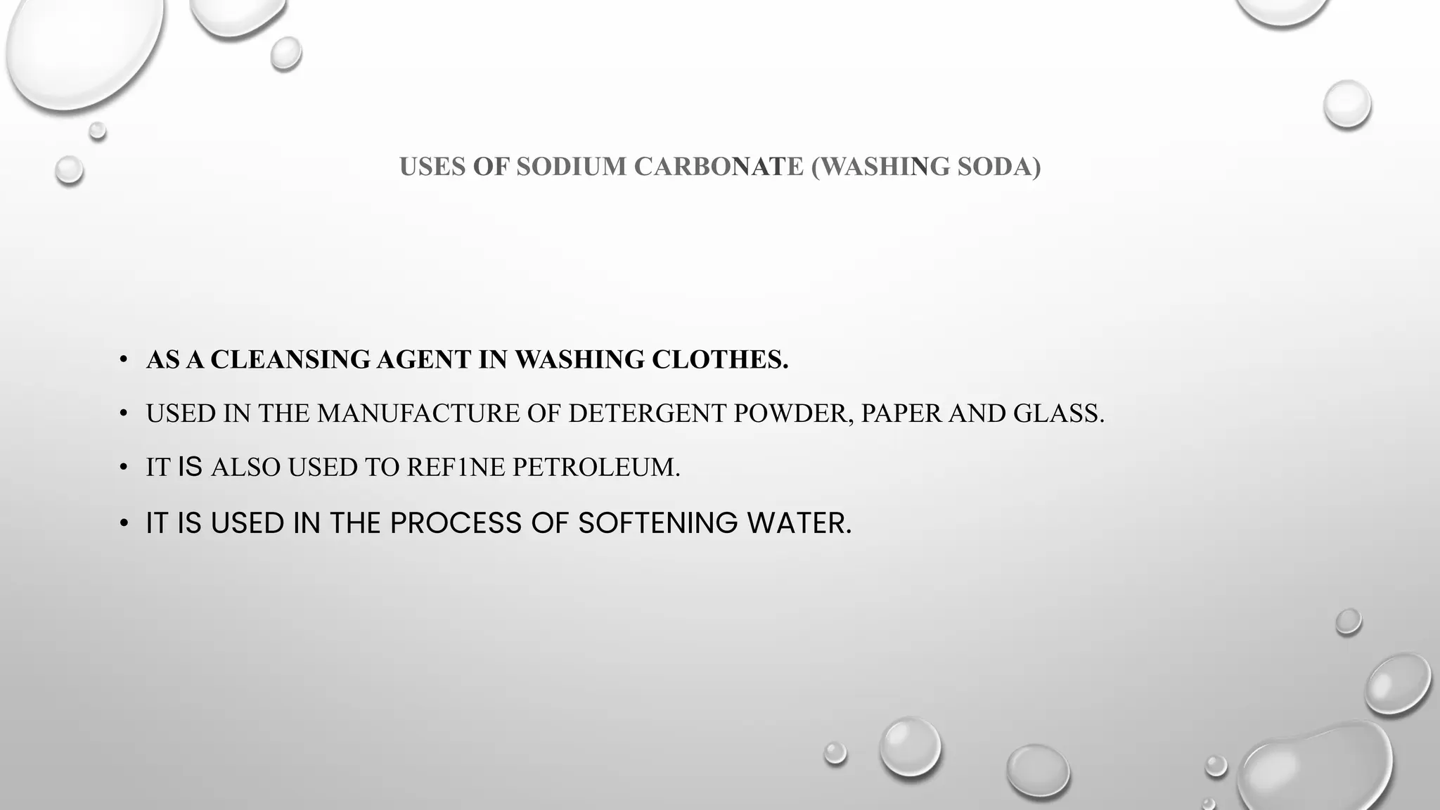 USES OF SODIUM CARBONATE (WASHING SODA)
• AS A CLEANSING AGENT IN WASHING CLOTHES.
• USED IN THE MANUFACTURE OF DETERGENT POWDER, PAPER AND GLASS.
• IT IS ALSO USED TO REF1NE PETROLEUM.
• IT IS USED IN THE PROCESS OF SOFTENING WATER.
 