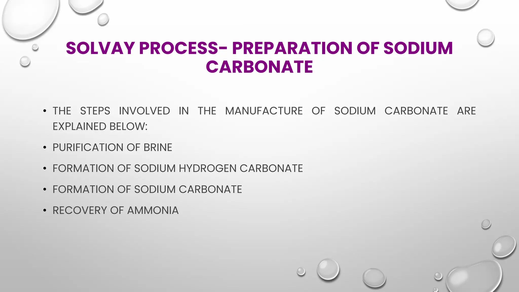 SOLVAY PROCESS- PREPARATION OF SODIUM
CARBONATE
• THE STEPS INVOLVED IN THE MANUFACTURE OF SODIUM CARBONATE ARE
EXPLAINED BELOW:
• PURIFICATION OF BRINE
• FORMATION OF SODIUM HYDROGEN CARBONATE
• FORMATION OF SODIUM CARBONATE
• RECOVERY OF AMMONIA
 