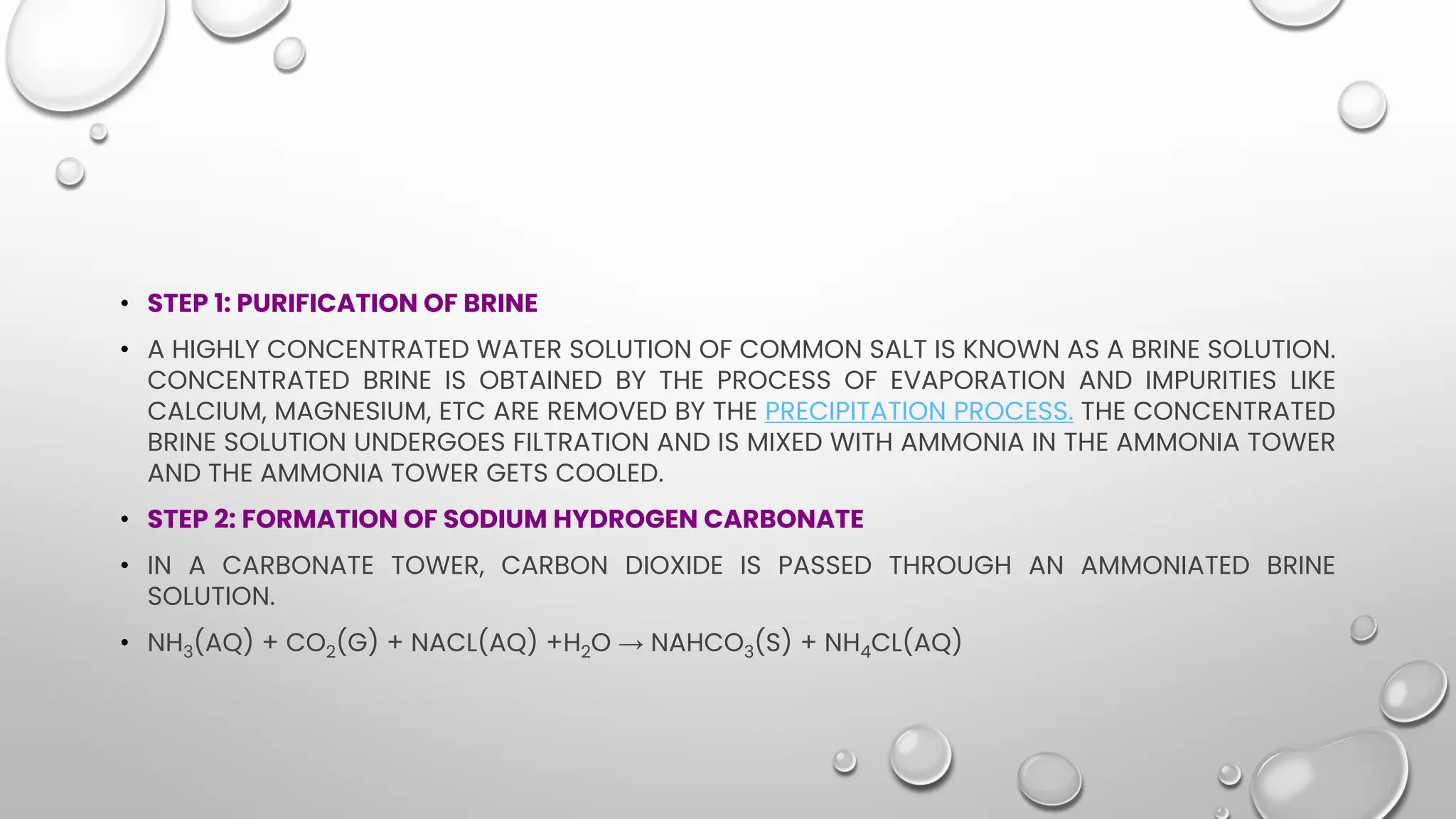 • STEP 1: PURIFICATION OF BRINE
• A HIGHLY CONCENTRATED WATER SOLUTION OF COMMON SALT IS KNOWN AS A BRINE SOLUTION.
CONCENTRATED BRINE IS OBTAINED BY THE PROCESS OF EVAPORATION AND IMPURITIES LIKE
CALCIUM, MAGNESIUM, ETC ARE REMOVED BY THE PRECIPITATION PROCESS. THE CONCENTRATED
BRINE SOLUTION UNDERGOES FILTRATION AND IS MIXED WITH AMMONIA IN THE AMMONIA TOWER
AND THE AMMONIA TOWER GETS COOLED.
• STEP 2: FORMATION OF SODIUM HYDROGEN CARBONATE
• IN A CARBONATE TOWER, CARBON DIOXIDE IS PASSED THROUGH AN AMMONIATED BRINE
SOLUTION.
• NH3(AQ) + CO2(G) + NACL(AQ) +H2O → NAHCO3(S) + NH4CL(AQ)
 